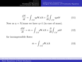 Outline
                              Introduction          Diﬀerential formulation
                      Continuity Equation           Integral formulation of Continuity Equation
                    Navier-Stokes Equation




                       dN                               ∂
                           =              ηρV.dA +                 ηρdϑ              (11)
                        dt           CS                 ∂t    CV
     Now as η = N/mass we have η=1 (in case of mass).

                     dM                                      ∂
                         =m=
                          ˙                    ρV.dA +                  ρdϑ          (12)
                      dt                  CS                 ∂t    CV

     for incompressible ﬂows:

                                     m=
                                     ˙              ρV.dA                            (13)
                                               CS




Dr.-Ing. Naseem UddinMechanical Engineering Department NED University of Engineering & Te
Basic Equations of Fluid Mechanics
 
