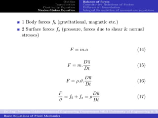 Outline   Balance of forces
                              Introduction   Constitutive Relations of Stokes
                      Continuity Equation    Diﬀerential formulation
                    Navier-Stokes Equation   Integral formulation of momentum equations



          1 Body forces fb (gravitational, magnetic etc.)
          2 Surface forces fs (pressure, forces due to shear & normal
          stresses)


                                      F = m.a                                (14)

                                              Du
                                     F = m.                                  (15)
                                              Dt
                                                Du
                                     F = ρ.ϑ.                                (16)
                                                Dt
                                 F               Du
                                   = fb + fs = ρ                             (17)
                                 ϑ               Dt

Dr.-Ing. Naseem UddinMechanical Engineering Department NED University of Engineering & Te
Basic Equations of Fluid Mechanics
 