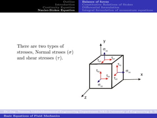Outline   Balance of forces
                              Introduction   Constitutive Relations of Stokes
                      Continuity Equation    Diﬀerential formulation
                    Navier-Stokes Equation   Integral formulation of momentum equations




        There are two types of
        stresses, Normal strsses (σ)
        and shear stresses (τ ).




Dr.-Ing. Naseem UddinMechanical Engineering Department NED University of Engineering & Te
Basic Equations of Fluid Mechanics
 