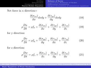 Outline   Balance of forces
                              Introduction   Constitutive Relations of Stokes
                      Continuity Equation    Diﬀerential formulation
                    Navier-Stokes Equation   Integral formulation of momentum equations


     Net force in x direction=
                             ∂(σxx )        ∂(τyx )
                                     dxdy +         dxdy                     (18)
                               ∂x             ∂y

                        Du         ∂(σxx ) ∂(τyx ) ∂(τzx )
                    ρ      = ρfx +        +       +                          (19)
                        Dt           ∂x      ∂y      ∂z
     for y direction:

                        Dv         ∂(σyy ) ∂(τxy ) ∂(τzy )
                    ρ      = ρfy +        +       +                          (20)
                        Dt           ∂y     ∂x      ∂z
     for z direction:
                        Dw         ∂(σzz ) ∂(τyz ) ∂(τxz )
                    ρ      = ρfz +        +       +                          (21)
                        Dt           ∂z     ∂y      ∂x

Dr.-Ing. Naseem UddinMechanical Engineering Department NED University of Engineering & Te
Basic Equations of Fluid Mechanics
 