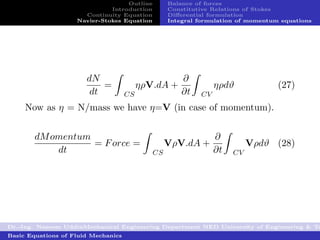 Outline        Balance of forces
                              Introduction        Constitutive Relations of Stokes
                      Continuity Equation         Diﬀerential formulation
                    Navier-Stokes Equation        Integral formulation of momentum equations




                       dN                             ∂
                           =              ηρV.dA +              ηρdϑ              (27)
                        dt           CS               ∂t   CV
     Now as η = N/mass we have η=V (in case of momentum).


        dM omentum                                              ∂
                   = F orce =                     VρV.dA +                Vρdϑ (28)
            dt                               CS                 ∂t   CV




Dr.-Ing. Naseem UddinMechanical Engineering Department NED University of Engineering & Te
Basic Equations of Fluid Mechanics
 