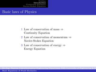 Outline
                              Introduction
                      Continuity Equation
                    Navier-Stokes Equation


Basic laws of Physics



                  1 Law of conservation of mass ⇒
                    Continuity Equation
                  2 Law of conservation of momentum ⇒
                    Navier-Stokes Equation
                  3 Law of conservation of energy ⇒
                    Energy Equation




Dr.-Ing. Naseem UddinMechanical Engineering Department NED University of Engineering & Te
Basic Equations of Fluid Mechanics
 