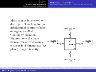Outline
                              Introduction   Diﬀerential formulation
                      Continuity Equation    Integral formulation of Continuity Equation
                    Navier-Stokes Equation




        Mass cannot be created or
        destroyed. This laws for an
        inﬁnitesimal control volume
        or region is called
        Continuity equation.
        Figure shows the mass
        balance for a ﬁxed volume
        element in 2-dimensions (x,y
        plane). Depth is unity.




Dr.-Ing. Naseem UddinMechanical Engineering Department NED University of Engineering & Te
Basic Equations of Fluid Mechanics
 