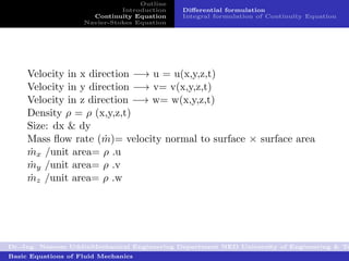 Outline
                              Introduction   Diﬀerential formulation
                      Continuity Equation    Integral formulation of Continuity Equation
                    Navier-Stokes Equation




     Velocity in x direction −→ u = u(x,y,z,t)
     Velocity in y direction −→ v= v(x,y,z,t)
     Velocity in z direction −→ w= w(x,y,z,t)
     Density ρ = ρ (x,y,z,t)
     Size: dx & dy
     Mass ﬂow rate (m)= velocity normal to surface × surface area
                       ˙
     mx /unit area= ρ .u
      ˙
     my /unit area= ρ .v
      ˙
     mz /unit area= ρ .w
      ˙




Dr.-Ing. Naseem UddinMechanical Engineering Department NED University of Engineering & Te
Basic Equations of Fluid Mechanics
 