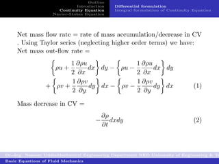 Outline
                              Introduction    Diﬀerential formulation
                      Continuity Equation     Integral formulation of Continuity Equation
                    Navier-Stokes Equation




     Net mass ﬂow rate = rate of mass accumulation/decrease in CV
     . Using Taylor series (neglecting higher order terms) we have:
     Net mass out-ﬂow rate =
                        1 ∂ρu              1 ∂ρu
                     ρu +     dx dy − ρu −       dx dy
                        2 ∂x               2 ∂x
                        1 ∂ρv              1 ∂ρv
                 + ρv +       dy dx − ρv −       dy dx                           (1)
                        2 ∂y               2 ∂y

     Mass decrease in CV =
                                          ∂ρ
                                      −      dxdy                                (2)
                                          ∂t



Dr.-Ing. Naseem UddinMechanical Engineering Department NED University of Engineering & Te
Basic Equations of Fluid Mechanics
 