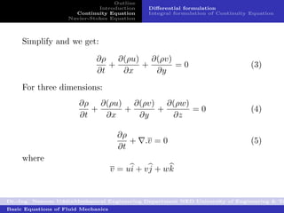 Outline
                              Introduction     Diﬀerential formulation
                      Continuity Equation      Integral formulation of Continuity Equation
                    Navier-Stokes Equation




     Simplify and we get:

                              ∂ρ ∂(ρu) ∂(ρv)
                                 +    +      =0                                   (3)
                              ∂t   ∂x   ∂y
     For three dimensions:
                        ∂ρ ∂(ρu) ∂(ρv) ∂(ρw)
                           +    +     +      =0                                   (4)
                        ∂t   ∂x   ∂y    ∂z

                                      ∂ρ
                                         +    .v = 0                              (5)
                                      ∂t
     where
                                     v = ui + v j + wk


Dr.-Ing. Naseem UddinMechanical Engineering Department NED University of Engineering & Te
Basic Equations of Fluid Mechanics
 