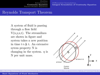 Outline
                              Introduction   Diﬀerential formulation
                      Continuity Equation    Integral formulation of Continuity Equation
                    Navier-Stokes Equation


Reynolds Transport Theorem


        A system of ﬂuid is passing
        through a ﬂow ﬁeld
        V(x,y,z,t). The streamlines
        are shown in ﬁgure and
        system takes a new position
        in time t+∆ t. An extensive
        sytem property N is
        changing in the system. η is
        N per unit mass.




Dr.-Ing. Naseem UddinMechanical Engineering Department NED University of Engineering & Te
Basic Equations of Fluid Mechanics
 