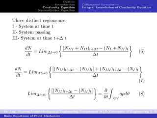 Outline
                              Introduction    Diﬀerential formulation
                      Continuity Equation     Integral formulation of Continuity Equation
                    Navier-Stokes Equation



     Three distinct regions are:
     I - System at time t
     II- System passing
     III- System at time t+∆ t

            dN                       (NIII + NII )t+∆t − (NI + NII )t
                = Lim∆t→0                                                        (6)
             dt                                     ∆t


      dN                     [(NII )t+∆t − (NII )t ] + (NIII )t+∆t − (NI )t
          = Lim∆t→0
       dt                                          ∆t
                                                                                 (7)

                            [(NII )t+∆t − (NII )t ]        ∂
              Lim∆t→0                                  =              ηρdϑ       (8)
                                     ∆t                    ∂t    CV


Dr.-Ing. Naseem UddinMechanical Engineering Department NED University of Engineering & Te
Basic Equations of Fluid Mechanics
 