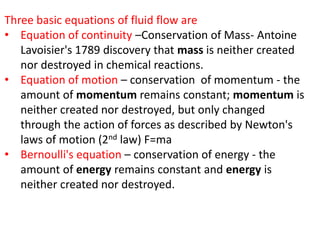 Three basic equations of fluid flow are
• Equation of continuity –Conservation of Mass- Antoine
Lavoisier's 1789 discovery that mass is neither created
nor destroyed in chemical reactions.
• Equation of motion – conservation of momentum - the
amount of momentum remains constant; momentum is
neither created nor destroyed, but only changed
through the action of forces as described by Newton's
laws of motion (2nd law) F=ma
• Bernoulli's equation – conservation of energy - the
amount of energy remains constant and energy is
neither created nor destroyed.
 