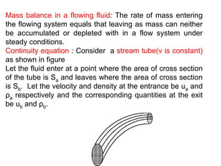 Mass balance in a flowing fluid: The rate of mass entering
the flowing system equals that leaving as mass can neither
be accumulated or depleted with in a flow system under
steady conditions.
Continuity equation : Consider a stream tube(v is constant)
as shown in figure
Let the fluid enter at a point where the area of cross section
of the tube is Sa and leaves where the area of cross section
is Sb. Let the velocity and density at the entrance be ua and
ρa respectively and the corresponding quantities at the exit
be ub and ρb.
 