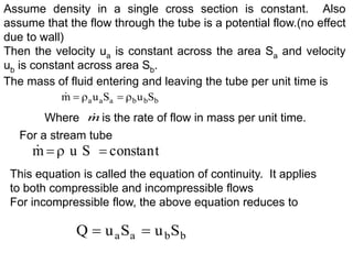 The mass of fluid entering and leaving the tube per unit time is
Where is the rate of flow in mass per unit time.
b
b
b
a
a
a S
u
S
u
m 




Assume density in a single cross section is constant. Also
assume that the flow through the tube is a potential flow.(no effect
due to wall)
Then the velocity ua is constant across the area Sa and velocity
ub is constant across area Sb.
m

For a stream tube
t
tan
cons
S
u
m 



This equation is called the equation of continuity. It applies
to both compressible and incompressible flows
For incompressible flow, the above equation reduces to
b
b
a
a S
u
S
u
Q 

 