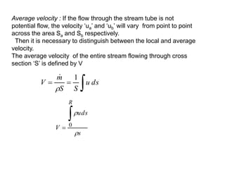 Average velocity : If the flow through the stream tube is not
potential flow, the velocity ‘ua’ and ‘ub’ will vary from point to point
across the area Sa and Sb respectively.
Then it is necessary to distinguish between the local and average
velocity.
The average velocity of the entire stream flowing through cross
section ‘S’ is defined by V


 ds
u
S
S
m
V
1


s
uds
V
R



 0
 