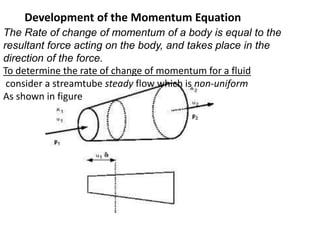 Development of the Momentum Equation
The Rate of change of momentum of a body is equal to the
resultant force acting on the body, and takes place in the
direction of the force.
To determine the rate of change of momentum for a fluid
consider a streamtube steady flow which is non-uniform
As shown in figure
 