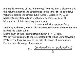In time δt a volume of the fluid moves from the inlet a distance, uδt,
the volume entering the streamtube in the time, δt is as follows
Volume entering the stream tube = Area x Distance =A1 u1 δt
Mass entering stream tube = volume x density = ρ1 A1 u1 δt
Momentum of fluid entering stream tube
= mass x velocity = ρ1 A1 u1 δt u1
Similarly, at the exit, we can obtain an expression for the momentum
leaving the steam tube:
Momentum of fluid leaving stream tube= ρ2 A2 u2 δt u2
We can now calculate the force exerted by the fluid using Newton’s
2nd Law. The force is equal to the rate of change of momentum.
Force = rate of change of momentum
 