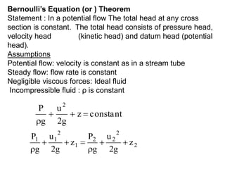 constant
z
g
2
u
g
P 2




2
2
2
2
1
2
1
1
z
g
2
u
g
P
z
g
2
u
g
P







Bernoulli’s Equation (or ) Theorem
Statement : In a potential flow The total head at any cross
section is constant. The total head consists of pressure head,
velocity head (kinetic head) and datum head (potential
head).
Assumptions
Potential flow: velocity is constant as in a stream tube
Steady flow: flow rate is constant
Negligible viscous forces: Ideal fluid
Incompressible fluid : ρ is constant
 