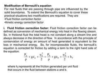Modification of Bernoulli’s equation
For real fluids that are passing through pipe are influenced by the
solid boundaries. To extend the Bernoulli’s equation to cover these
practical situations two modifications are required. They are
•Fluid friction correction factor
•Kinetic energy correction factor
i. Fluid friction correction factor: Fluid friction correction factor can be
defined as conversion of mechanical energy into heat in the flowing stream.
So, in frictional fluid the total head is not constant along a stream line and
always decrease in the direction of flow. In accordance with the principle of
conservation of energy an amount of heat generated is equivalent to the
loss in mechanical energy. So, for incompressible fluids, the bernoulli’s
equation is corrected for friction by adding a term to the right hand side of
the equation.
f
2
b
b
b
2
a
a
a
h
2
u
gz
P
2
u
gz
P








where hf represents all the friction generated per unit fluid
that occurs in the fluid between stations a and b.
 