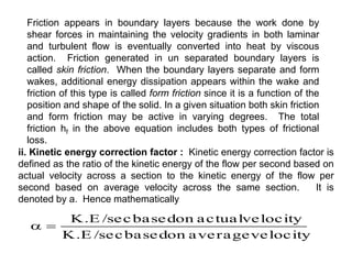 Friction appears in boundary layers because the work done by
shear forces in maintaining the velocity gradients in both laminar
and turbulent flow is eventually converted into heat by viscous
action. Friction generated in un separated boundary layers is
called skin friction. When the boundary layers separate and form
wakes, additional energy dissipation appears within the wake and
friction of this type is called form friction since it is a function of the
position and shape of the solid. In a given situation both skin friction
and form friction may be active in varying degrees. The total
friction hf in the above equation includes both types of frictional
loss.
ii. Kinetic energy correction factor : Kinetic energy correction factor is
defined as the ratio of the kinetic energy of the flow per second based on
actual velocity across a section to the kinetic energy of the flow per
second based on average velocity across the same section. It is
denoted by a. Hence mathematically
velocity
average
on
based
/sec
K.E
velocity
actual
on
based
/sec
K.E


 