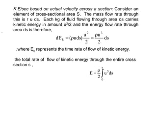 K.E/sec based on actual velocity across a section: Consider an
element of cross-sectional area S. The mass flow rate through
this is r u ds. Each kg of fluid flowing through area ds carries
kinetic energy in amount u2/2 and the energy flow rate through
area ds is therefore,
ds
2
u
2
u
)
uds
(
dE
3
2
k




, where Ek represents the time rate of flow of kinetic energy.



s
0
3
ds
u
2
E
the total rate of flow of kinetic energy through the entire cross
section s ,
,
 