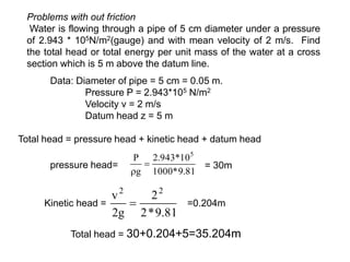 Problems with out friction
Water is flowing through a pipe of 5 cm diameter under a pressure
of 2.943 * 105N/m2(gauge) and with mean velocity of 2 m/s. Find
the total head or total energy per unit mass of the water at a cross
section which is 5 m above the datum line.
Data: Diameter of pipe = 5 cm = 0.05 m.
Pressure P = 2.943*105 N/m2
Velocity v = 2 m/s
Datum head z = 5 m
Total head = pressure head + kinetic head + datum head
81
.
9
*
1000
10
*
943
.
2
g
P 5


= 30m
pressure head=
Kinetic head =
81
.
9
*
2
2
g
2
v 2
2
 =0.204m
Total head = 30+0.204+5=35.204m
 