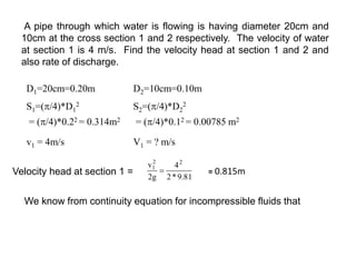 D1=20cm=0.20m D2=10cm=0.10m
S1=(/4)*D1
2
= (/4)*0.22 = 0.314m2
S2=(/4)*D2
2
= (/4)*0.12 = 0.00785 m2
v1 = 4m/s V1 = ? m/s
A pipe through which water is flowing is having diameter 20cm and
10cm at the cross section 1 and 2 respectively. The velocity of water
at section 1 is 4 m/s. Find the velocity head at section 1 and 2 and
also rate of discharge.
Velocity head at section 1 = 81
.
9
*
2
4
g
2
v 2
2
1

We know from continuity equation for incompressible fluids that
= 0.815m
 
