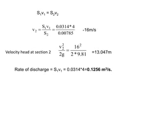 S1v1 = S2v2
00785
.
0
4
*
0314
.
0
S
v
S
v
2
1
1
2 
 =16m/s
81
.
9
*
2
16
g
2
v 2
2
2
 =13.047m
Velocity head at section 2
Rate of discharge = S1v1 = 0.0314*4=0.1256 m3/s.
 