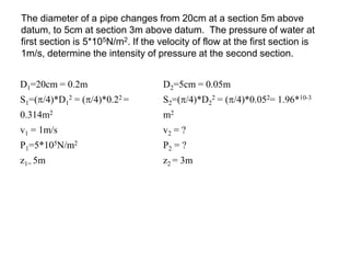 The diameter of a pipe changes from 20cm at a section 5m above
datum, to 5cm at section 3m above datum. The pressure of water at
first section is 5*105N/m2. If the velocity of flow at the first section is
1m/s, determine the intensity of pressure at the second section.
D1=20cm = 0.2m D2=5cm = 0.05m
S1=(/4)*D1
2 = (/4)*0.22 =
0.314m2
S2=(/4)*D2
2 = (/4)*0.052= 1.96*10-3
m2
v1 = 1m/s v2 = ?
P1=5*105N/m2 P2 = ?
z1= 5m z2 = 3m
 