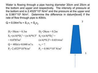 D1=30cm = 0.3m D2=20cm = 0.2m
S1=(/4)*D1
2 = (/4)*0.32
= 0.0707m2
S2=(/4)*D2
2 =
(/4)*0.22= 0.0314 m2
Q = 40lit/s=0.040 m3/s v2 = ?
P1=2.4525*105N/m2 P2 = 0.981*105 N/m2
Water is flowing through a pipe having diameter 30cm and 20cm at
the bottom and upper end respectively. The intensity of pressure at
the bottom end is 2.4525*105 N/m2 and the pressure at the upper end
is 0.981*105 N/m2. Determine the difference in datum{level} if the
rate of flow through pipe is 40lit/s.
Q = 0.04m3/s = S1v1 = S2v2
1
2
 