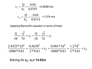 0707
.
0
04
.
0
S
Q
v
1
1 
 =0.5658 m/s
0314
.
0
04
.
0
S
Q
v
2
2 
 =1.274 m/s
2
2
2
2
1
2
1
1
2
2
z
g
v
g
P
z
g
v
g
P







2
2
5
1
2
5
z
81
.
9
*
2
274
.
1
81
.
9
*
1000
10
*
981
.
0
z
81
.
9
*
2
5658
.
0
81
.
9
*
1000
10
*
4525
.
2





Applying Bernoulli’s equation in terms of head
Solving for z2 - z1= 14.93m
 