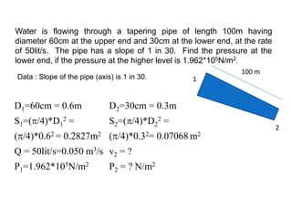 Water is flowing through a tapering pipe of length 100m having
diameter 60cm at the upper end and 30cm at the lower end, at the rate
of 50lit/s. The pipe has a slope of 1 in 30. Find the pressure at the
lower end, if the pressure at the higher level is 1.962*105N/m2.
D1=60cm = 0.6m D2=30cm = 0.3m
S1=(/4)*D1
2 =
(/4)*0.62 = 0.2827m2
S2=(/4)*D2
2 =
(/4)*0.32= 0.07068 m2
Q = 50lit/s=0.050 m3/s v2 = ?
P1=1.962*105N/m2 P2 = ? N/m2
Data : Slope of the pipe (axis) is 1 in 30. 1
2
100 m
 