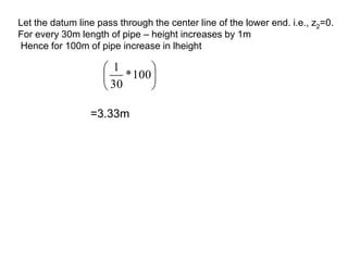 Let the datum line pass through the center line of the lower end. i.e., z2=0.
For every 30m length of pipe – height increases by 1m
Hence for 100m of pipe increase in lheight






100
*
30
1
=3.33m
 