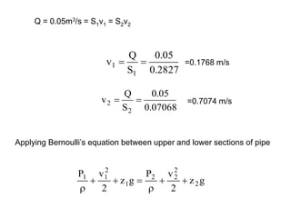 Q = 0.05m3/s = S1v1 = S2v2
2827
.
0
05
.
0
S
Q
v
1
1 
 =0.1768 m/s
07068
.
0
05
.
0
S
Q
v
2
2 
 =0.7074 m/s
Applying Bernoulli’s equation between upper and lower sections of pipe
g
z
2
v
P
g
z
2
v
P
2
2
2
2
1
2
1
1







 