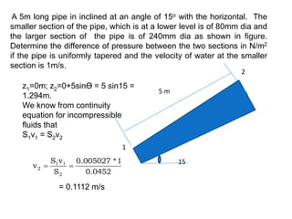 A 5m long pipe in inclined at an angle of 15o with the horizontal. The
smaller section of the pipe, which is at a lower level is of 80mm dia and
the larger section of the pipe is of 240mm dia as shown in figure.
Determine the difference of pressure between the two sections in N/m2
if the pipe is uniformly tapered and the velocity of water at the smaller
section is 1m/s.
z1=0m; z2=0+5sinӨ = 5 sin15 =
1.294m.
We know from continuity
equation for incompressible
fluids that
S1v1 = S2v2
0452
.
0
1
*
005027
.
0
S
v
S
v
2
1
1
2 

= 0.1112 m/s
15
5 m
1
2
 