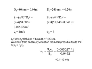 D1=80mm = 0.08m D2=240mm = 0.24m
S1=(/4)*D1
2 =
(/4)*0.082 =
0.005027m2
S2=(/4)*D2
2 =
(/4)*0.242= 0.042 m2
v1= 1m/s v2 = ?
z1=0m; z2=0+5sina = 5 sin15 = 1.294m.
We know from continuity equation for incompressible fluids that
S1v1 = S2v2
0452
.
0
1
*
005027
.
0
S
v
S
v
2
1
1
2 

=0.1112 m/s
 
