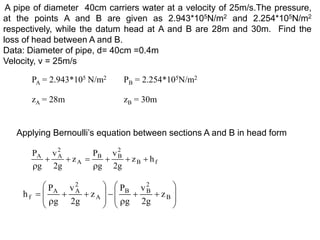 A pipe of diameter 40cm carriers water at a velocity of 25m/s.The pressure,
at the points A and B are given as 2.943*105N/m2 and 2.254*105N/m2
respectively, while the datum head at A and B are 28m and 30m. Find the
loss of head between A and B.
Data: Diameter of pipe, d= 40cm =0.4m
Velocity, v = 25m/s
PA = 2.943*105 N/m2 PB = 2.254*105N/m2
zA = 28m zB = 30m
Applying Bernoulli’s equation between sections A and B in head form
f
B
2
B
B
A
2
A
A
h
z
g
2
v
g
P
z
g
2
v
g
P































 B
2
B
B
A
2
A
A
f z
g
2
v
g
P
z
g
2
v
g
P
h
 