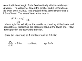 A conical tube of length 2m is fixed vertically with its smaller end
upwards. The velocity of flow at the smaller end is 5m/s while at
the lower end it is 2m/s. The pressure head at the smaller end is
2.5m of liquid. The loss of head in the tube is
L
2
2
1
h
g
2
)
v
v
(
35
.
0


where v1 is the velocity at the smaller end and v2 at the lower end
respectively. Determine the pressure head at the lower end. Flow
takes place in the downward direction.
Data: Let upper end be 1 and lower end be 2; L=2m
g
P1

= 2.5m v1= 5m/s; v2= 2m/s;
 