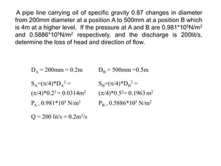 A pipe line carrying oil of specific gravity 0.87 changes in diameter
from 200mm diameter at a position A to 500mm at a position B which
is 4m at a higher level. If the pressure at A and B are 0.981*105N/m2
and 0.5886*105N/m2 respectively, and the discharge is 200lit/s,
determine the loss of head and direction of flow.
DA = 200mm = 0.2m DB = 500mm =0.5m
SA=(/4)*DA
2 =
(/4)*0.22 = 0.0314m2
SB=(/4)*DB
2 =
(/4)*0.52= 0.1963 m2
PA = 0.981*105 N/m2 PB = 0.5886*105 N/m2
Q = 200 lit/s = 0.2m3/s
 