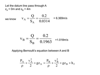 0314
.
0
2
.
0
S
Q
v
A
A 

1963
.
0
2
.
0
S
Q
v
B
B 

Let the datum line pass through A
zA = 0m and zB = 4m
we know = 6.369m/s
=1.018m/s
Applying Bernoulli’s equation between A and B
f
B
2
B
B
A
2
A
A
h
gz
2
v
P
gz
2
v
P








 