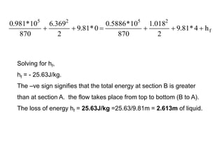f
2
5
2
5
h
4
*
81
.
9
2
018
.
1
870
10
*
5886
.
0
0
*
81
.
9
2
369
.
6
870
10
*
981
.
0






Solving for hf,
hf = - 25.63J/kg.
The –ve sign signifies that the total energy at section B is greater
than at section A. the flow takes place from top to bottom (B to A).
The loss of energy hf = 25.63J/kg =25.63/9.81m = 2.613m of liquid.
 