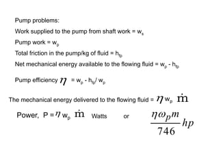 Pump problems:
Work supplied to the pump from shaft work = ws
Pump work = wp
Total friction in the pump/kg of fluid = hfp
Net mechanical energy available to the flowing fluid = wp - hfp
Pump efficiency = wp - hfp/ wp

The mechanical energy delivered to the flowing fluid = m

wp
Power, P = wp
 m
 Watts or
hp
m
p
746

 