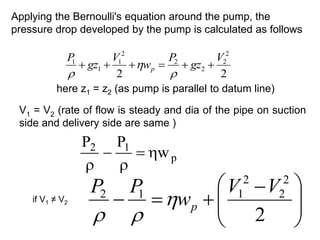 Applying the Bernoulli's equation around the pump, the
pressure drop developed by the pump is calculated as follows
2
2
2
2
2
2
2
1
1
1 V
gz
P
w
V
gz
P
p 








here z1 = z2 (as pump is parallel to datum line)
V1 = V2 (rate of flow is steady and dia of the pipe on suction
side and delivery side are same )
p
1
2
w
P
P












 



2
2
2
2
1
1
2 V
V
w
P
P
p



if V1 ≠ V2
 