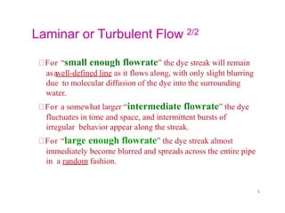 Laminar or Turbulent Flow 2/2
For “small enough flowrate” the dye streak will remain
asa
well-defined line as it flows along, with only slight blurring
due to molecular diffusion of the dye into the surrounding
water.
For a somewhat larger “intermediate flowrate” the dye
fluctuates in time and space, and intermittent bursts of
irregular behavior appear along the streak.
For “large enough flowrate” the dye streak almost
immediately become blurred and spreads across the entire pipe
in a random fashion.
6
 