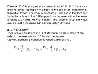 Water at 25oC is pumped at a constant rate of 24*10-4m3/s from a
large reservoir resting on the floor to the top of an experimental
absorption tower. The point of discharge is 5m above the floor and
the frictional loss in the 0.05m pipe from the reservoir to the tower
amounts to 2.4J/kg. At what height in the reservoir must the water
level be kept if the pump can develop only 100 watts.
ρwater =1000 kg/m3
Floor is taken as datum line. Let station ‘a’ be the surface of the
water in the reservoir and ‘b’ the discharge point.
Applying Bernoulli’s equation between station a and b
f
b
2
b
b
p
a
2
a
a
h
gz
2
v
P
W
gz
2
v
P










 