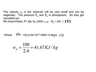 The velocity va in the reservoir will be very small and can be
neglected. The pressure Pa and Pb is atmospheric. So they get
cancelled out.
We know Power, P= Wp 100W Wp = 100 /
m
  m

Where m
 =Q*ρ=24*10-4*1000= 2.4kg/s

kg
KJ
wp /
67
.
41
4
.
2
100


 