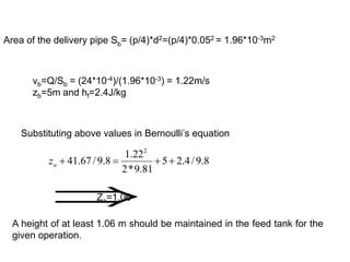 Area of the delivery pipe Sb= (p/4)*d2=(p/4)*0.052 = 1.96*10-3m2
vb=Q/Sb = (24*10-4)/(1.96*10-3) = 1.22m/s
zb=5m and hf=2.4J/kg
Substituting above values in Bernoulli’s equation
8
.
9
/
4
.
2
5
81
.
9
*
2
22
.
1
8
.
9
/
67
.
41
2




a
z


Za=1.06
A height of at least 1.06 m should be maintained in the feed tank for the
given operation.
 