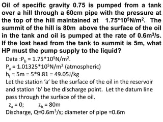 Oil of specific gravity 0.75 is pumped from a tank
over a hill through a 60cm pipe with the pressure at
the top of the hill maintained at 1.75*105N/m2. The
summit of the hill is 80m above the surface of the oil
in the tank and oil is pumped at the rate of 0.6m3/s.
If the lost head from the tank to summit is 5m, what
HP must the pump supply to the liquid?
Data :Pb = 1.75*105N/m2.
Pa = 1.01325*105N/m2 (atmospheric)
hf = 5m = 5*9.81 = 49.05J/kg
Let the station ’a’ be the surface of the oil in the reservoir
and station ‘b’ be the discharge point. Let the datum line
pass through the surface of the oil.
za = 0; zb = 80m
Discharge, Q=0.6m3/s; diameter of pipe =0.6m
 