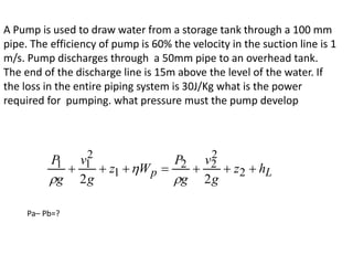 A Pump is used to draw water from a storage tank through a 100 mm
pipe. The efficiency of pump is 60% the velocity in the suction line is 1
m/s. Pump discharges through a 50mm pipe to an overhead tank.
The end of the discharge line is 15m above the level of the water. If
the loss in the entire piping system is 30J/Kg what is the power
required for pumping. what pressure must the pump develop
Pa– Pb=?
L
p h
z
g
v
g
P
W
z
g
v
g
P






 2
2
2
2
1
2
1
1
2
2 


 