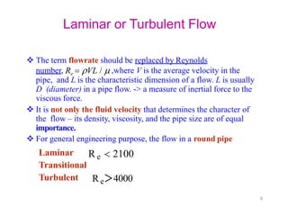 Laminar or Turbulent Flow
 The term flowrate should be replaced by Reynolds
number, Re  VL /  ,where V is the average velocity in the
pipe, and L is the characteristic dimension of a flow. L is usually
D (diameter) in a pipe flow. -> a measure of inertial force to the
viscous force.
 It is not only the fluid velocity that determines the character of
the flow – its density, viscosity, and the pipe size are of equal
importance.
 For general engineering purpose, the flow in a round pipe
Laminar
Transitional
Turbulent
R e  2100
Re＞4000
8
 