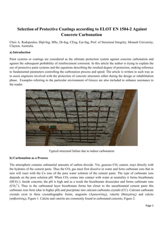 Page 1
Selection of Protective Coatings according to ELOT EN 1504-2 Against
Concrete Carbonation
Chris A. Rodopoulos, Dipl-Ing, MSc, Dr-Ing, CEng, Eur-Ing, Prof. of Structural Integrity, Monash University,
Clayton, Australia.
a) Introduction
Paint systems or coatings are considered as the ultimate protection system against concrete carbonation and
against the subsequent probability of reinforcement corrosion. In this article the author is trying to explain the
use of protective paint systems and the equations describing the resulted degree of protection, making reference
to fundamental parameters controlling the carbonation process and speed. The article is written in such way as
to assist engineers involved with the protection of concrete structures either during the design or rehabilitation
phase. Examples referring to the particular environment of Greece are also included to enhance assistance to
the reader.
Typical structural failure due to indoor carbonation
b) Carbonation as a Process
The atmosphere contains substantial amounts of carbon dioxide. Yet, gaseous CO2 cannot, react directly with
the hydrates of the cement paste. Thus the CO2 gas must first dissolve in water and form carbonate ions that in
turn will react with the Ca ions of the pore water solution of the cement paste. The type of carbonate ions
depends on the pore solution pH. When CO2 comes into contact with water at neutrality it forms bicarbonate
(HCO3
-
). Inside concrete, the pH is high and as a result the bicarbonate dissociates and forms carbonate ions
(CO3
2-
). Thus in the carbonated layer bicarbonate forms but closer to the uncarbonated cement paste this
carbonate ions form (due to higher pH) and precipitate into calcium carbonate crystals (CC). Calcium carbonate
crystals exist in three crystallographic forms, aragonite (Αραγωνίτης), vaterite (Βατερίτης) and calcite
(ασβεστίτης), Figure 1. Calcite and vaterite are commonly found in carbonated concrete, Figure 2.
 