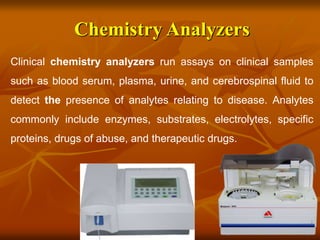 Chemistry Analyzers
Clinical chemistry analyzers run assays on clinical samples
such as blood serum, plasma, urine, and cerebrospinal fluid to
detect the presence of analytes relating to disease. Analytes
commonly include enzymes, substrates, electrolytes, specific
proteins, drugs of abuse, and therapeutic drugs.
 