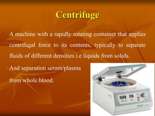 Centrifuge
A machine with a rapidly rotating container that applies
centrifugal force to its contents, typically to separate
fluids of different densities i.e liquids from solids.
And separation serum/plasma
from whole blood.
 